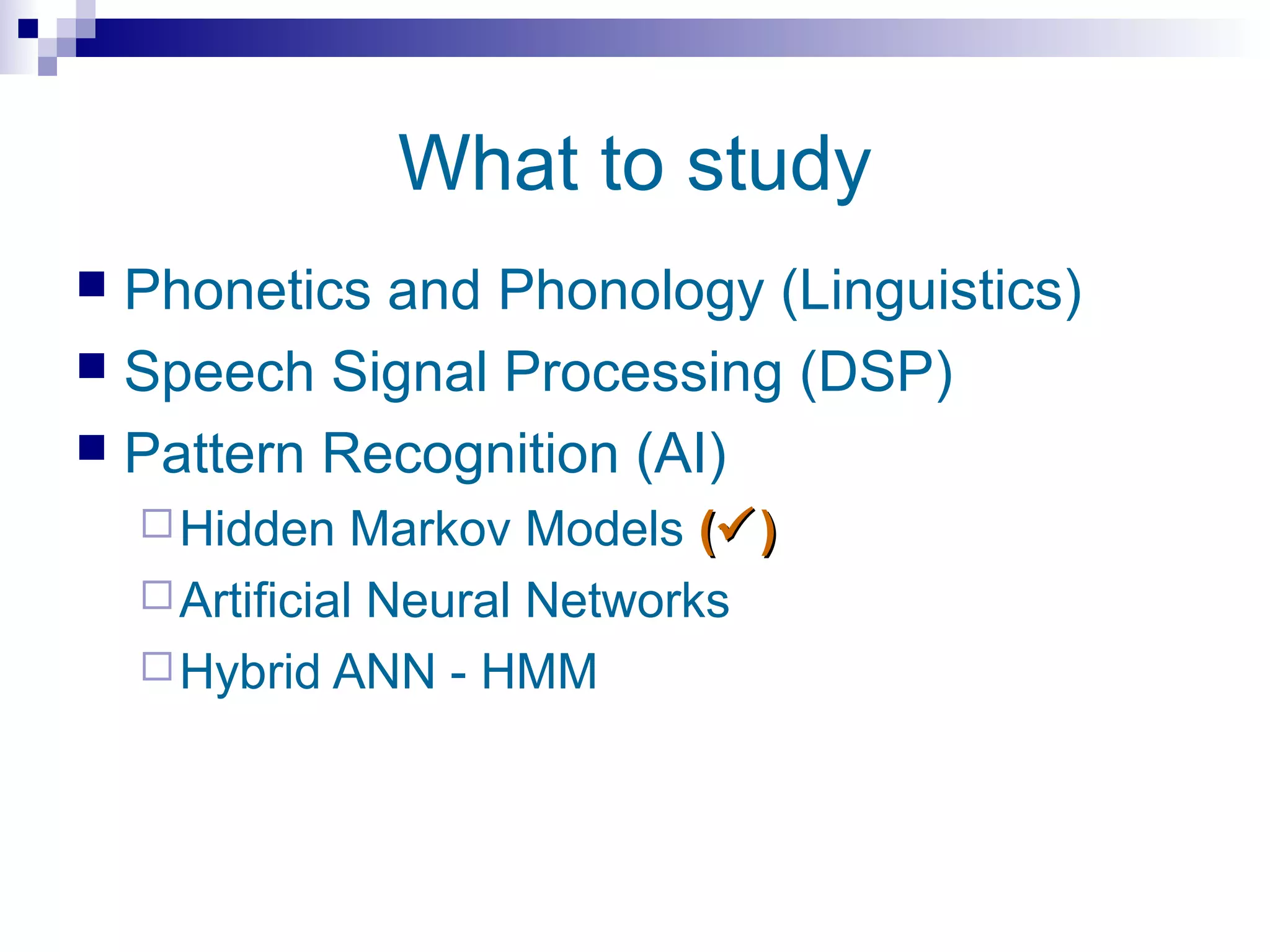 What to study
 Phonetics and Phonology (Linguistics)
 Speech Signal Processing (DSP)
 Pattern Recognition (AI)
     Hidden    Markov Models ( )
     Artificial Neural Networks
     Hybrid ANN - HMM
 