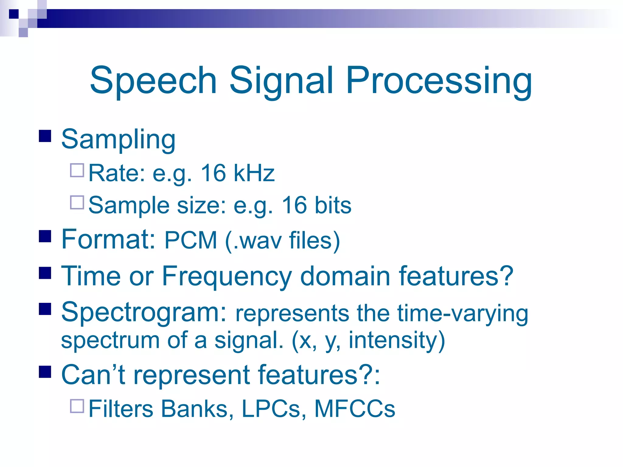 Speech Signal Processing
   Sampling
     Rate:
         e.g. 16 kHz
   Sample size: e.g. 16 bits
 Format: PCM (.wav files)
 Time or Frequency domain features?
 Spectrogram: represents the time-varying
    spectrum of a signal. (x, y, intensity)
   Can’t represent features?:
     Filters   Banks, LPCs, MFCCs
 