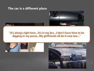 The car is a different place
“It’s always right here…It’s in my bra…I don’t have time to be
digging in my purse...My girlfriends all do it now too…”
[Stop]
 