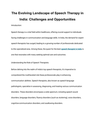 The Evolving Landscape of Speech Therapy in
India: Challenges and Opportunities
Introduction:
Speech therapy is a vital field within healthcare, offering crucial support to individuals
facing challenges in communication and language skills. In India, the demand for expert
speech therapists has surged, leading to a growing number of professionals dedicated
to this specialized area. Among these, the quest for the best speech therapist in India is
one that resonates with many seeking optimal care and outcomes.
Understanding the Role of Speech Therapists:
Before delving into the realm of India's top speech therapists, it's imperative to
comprehend the multifaceted role these professionals play in enhancing
communication abilities. Speech therapists, also known as speech-language
pathologists, specialize in assessing, diagnosing, and treating various communication
disorders. These disorders encompass a wide spectrum, including speech sound
disorders, language disorders, fluency disorders (such as stuttering), voice disorders,
cognitive-communication disorders, and swallowing disorders.
 