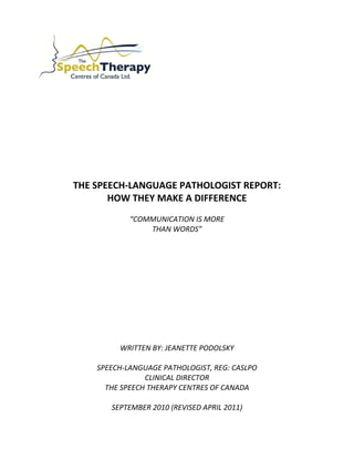  
 
 
 
 
 
 
 
 
THE SPEECH‐LANGUAGE PATHOLOGIST REPORT: 
HOW THEY MAKE A DIFFERENCE  
 
“COMMUNICATION IS MORE  
THAN WORDS” 
 
 
 
 
 
 
 
 
 
 
 
WRITTEN BY: JEANETTE PODOLSKY 
 
SPEECH‐LANGUAGE PATHOLOGIST, REG: CASLPO 
CLINICAL DIRECTOR 
THE SPEECH THERAPY CENTRES OF CANADA 
 
SEPTEMBER 2010 (REVISED APRIL 2011) 
 
 
 