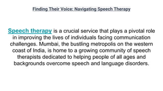 Finding Their Voice: Navigating Speech Therapy
Speech therapy is a crucial service that plays a pivotal role
in improving the lives of individuals facing communication
challenges. Mumbai, the bustling metropolis on the western
coast of India, is home to a growing community of speech
therapists dedicated to helping people of all ages and
backgrounds overcome speech and language disorders.
 