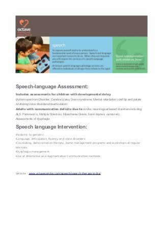 Speech-language Assessment:
Includes assessments for children with developmental delay
(Autism spectrum Disorder, Cerebral palsy, Down syndrome, Mental retardation) cleft lip and palate
/stuttering/voice disorders/misarticulation
Adults with communication deficits due to stroke, neurological-based disorders including
ALS, Parkinson’s, Multiple Sclerosis, Myasthenia Gravis, brain injuries, cancer etc
Assessments of dysphagia
Speech language Intervention:
•Pediatric to geriatric
•Language, Articulation, fluency and voice disorders
•Counseling, demonstration therapy, home management programs and workshops at regular
intervals
•Dysphagia management
•Use of Alternative and Augmentative Communication methods
Website : www.octavecentre.com/speech/speech-therapy-india/
 