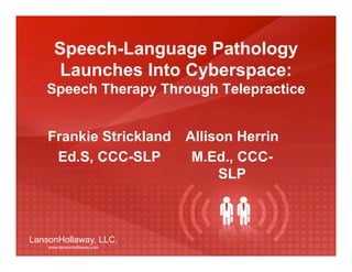 Speech-Language Pathology
      Launches Into Cyberspace:
   Speech Therapy Through Telepractice


    Frankie Strickland       Allison Herrin
     Ed.S, CCC-SLP            M.Ed., CCC-
                                  SLP



LansonHollaway, LLC.
    www.lansonhollaway.com
 