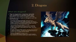 What are dragons?
    They’re legendary creatures, typically
     with serpentine or reptilian traits, that
     features in the myths of many cultures.
    There are many types of dragons such as
     the following:
1.    Chinese Dragon(Lóng): Depicted as a
      long, snake-like creature with four claws. This type of
      dragon, however, is sometimes depicted as a creature
      constructed of many animal parts. It might have the
      fins of some fish, or the horns of a stag.
2.    Japanese Dragon(Ryu): Similar to Chinese
      dragons, with three claws instead of four. They are
      usually benevolent, associated with water, and may
      grant wishes.
3.    English Dragon(Wyvern): Wyverns are common
      in medieval heraldry. Wyverns are normally shown as
      dragons with two legs and two wings.
4.    Slavic Dragons: Similar to the
      conventional European dragon, but multi-headed.
      They breathe fire and/or leave fiery wakes as they fly.
 