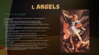 What’s an angel?
    It’s a supernatural being or spirit found in various religions or
     mythologies.
    In art, angels are often depicted with wings on their
     back, a halo, robes and various forms of glowing light.
    Their form varies along with their status(order from highest status
     to lowest status):
1.     Seraphim(burning ones): Their primary mission is to protect the throne of
      God. They have six wings: two cover their faces, two cover their bodies, and two
      cover their feet.
2.    Cherubim: They have four faces: one of a man, one of an ox, one of an
      eagle, and one of a lion.
3.    Thrones: These angels dispense God’s divine judgment.
4.    Dominions: They give power to heads of government and other authority
      figures. They have the appearance of humans with wings.
5.    Virtues: They govern all nature and perform miracles. They provide
      courage, grace, and valor.
6.    Powers: They are warrior angels who fight against evil. They are the angels of
      birth and death.
7.    Principalities: They are in charge of the world’s nations, cities, and towns.
8.    Archangels: The archangel appears only in human form and has the task of
      being God’s messenger to people at critical times of need.
9.    Angels: These angels act as our personal guardian. They deliver prayers to
      God and God’s answers and messages to us. They have the task of
      nurturing, counseling, and healing us.
 