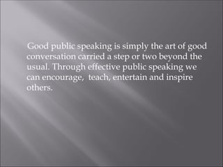 Good public speaking is simply the art of good
conversation carried a step or two beyond the
usual. Through effective public speaking we
can encourage, teach, entertain and inspire
others.
 