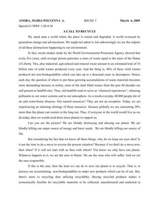 ANORA, MARIA WILVENNA A.                               BSCHE 3                        March 6, 2009
Speech 61 MWF 3:30-4:30
                                      A CALL TO RECYCLE
        We stand atop a world where the place is ruined and degraded. A world overused by
generation change and advancement. We might not admit it, but unknowingly we are the culprits
of all these destructions happening to our environment.
        In fact, recent studies made by the World Environmental Protection Agency showed that
every five years, each average person generates a mass of waste equal to the mass of the Statue
of Liberty. This, plus industrial, agricultural and mineral waste amount to an estimated total of 18
billion tons of solid wastes produced every year. And the thing is, 40% of these solid wastes
produced are non-biodegradables which can take up to a thousand years to decompose. Hence,
each day, the question of where to put these growing accumulations of waste materials becomes
more demanding because in reality, most of the land filled wastes from the past 40 decades are
still present at landfill sites. Thus, old landfills tend to serve as “chemical repositories”, releasing
pollutants to our water systems and to our atmosphere. As a result,everyday 40,000 people die of
air and water-borne diseases. Our natural resources? They are not an exception. Today, we are
experiencing an alarming shortage of these resources because globally we are consuming 20%
more than the planet can sustain in the long run. Thus, if everyone in the world would live as we
do today, then we would need three more planets to support us.
        Can you see the picture? We are blindly destroying and abusing our planet. We are
blindly killing our major source of energy and basic needs. We are blindly killing our source of
life.
        But considering the fact that we know all these things, why do we keep our eyes shot? Is
it not the time to do a move to reverse the present situation? Because if we don't do a move now,
then when? If it will not start with us then with whom? You know we only have one planet.
Whatever happens to it, we are the ones to blame. We are the ones who will suffer. And we are
the ones responsible.
        If this is the case, then the least we can do to save our planet is to recycle. That is, to
process our accumulating non-biodegradables to make new products which can be of use. But,
there's more to recycling than utilizing recyclables. Buying recycled products makes it
economically feasible for recyclable materials to be collected, manufactured and marketed as
 