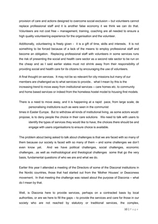 provision of care and actions designed to overcome social exclusion – but volunteers cannot
replace professional staff and it is another false economy it we think we can do that.
Volunteers are not cost free – management, training, coaching are all needed to ensure a
high quality volunteering experience for the organisation and the volunteer.

Additionally, volunteering is freely given - it is a gift of time, skills and interests. It is not
something to be forced because of a lack of the means to employ professional staff and
become an obligation. Replacing professional staff with volunteers in some services runs
the risk of presenting the social and health care sector as a second rate sector to be run on
the cheap and as I said earlier states must not shrink away from their responsibility of
providing social and health care for its citizens by encouraging the use of volunteers.

A final thought on services. It may not be so relevant for city missions but many of our
members are challenged as to what services to provide.. what I mean by this is the
increasing trend to move away from institutional services – care homes etc. to community
and home based services or indeed from the homeless hostel model to housing first models.


There is a need to move away, and it is happening at a rapid pace, from large scale, de
       personalising institutions such as were seen in the communist
times in Easter Europe. But to withdraw all kinds of institutional living, as some actors would
propose, is to deny people the choice in their care solutions We need to talk with users to
       identify the types of services they would like to have, the choices there should be and
       engage with users organisations to ensure choice is available.


The problem about being asked to talk about challenges is that we are faced with so many of
them because our society is faced with so many of them – and some challenges we don’t
even know yet.        And we have political challenges, social challenges, economic
challenges…as well as methodological and theological challenges some that go the very
basis, fundamental questions of who we are and what we do.


Earlier this year I attended a meeting of the Directors of some of the Diaconal institutions in
the Nordic countries, those that had started out from the ‘Mother Houses’ or Deaconess
movement. In that meeting the challenge was raised about the purpose of Diaconia – what
do I mean by that.


Well, is Diaconia here to provide services, perhaps on a contracted basis by local
authorities, or are we here to fill the gaps – to provide the services and care for those in our
society who are not reached by statutory or traditional services, the complex,

                                                                                      10 | P a g e
 
