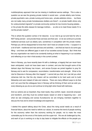 multidisciplinary approach that can be missing in traditional service settings. This is also a
question as we see the growing private market in social care – private elderly care homes,
private psychiatric care, private nursing and home care.. private addiction clinics… but there
are not really many private homelessness shelters are there?.. or private health clinics only
for undocumented migrants? or private community centres for low income housing estates…
or the private life skills classes for teenage mothers… so who is to meet those needs if it is
not the private market? ,


This is where the question comes in for diaconia -is our role to go out and look for who is
NOT being served – and provide those services and that care -or do we continue to provide
traditional services such as elderly care, sometimes in competition with the private market.
Perhaps you will be disappointed to know that I don’t have an answer to this – I suspect it is
a bit of both – traditional and new services and activities. – and that we have to do some gap
filling – and there are different gaps in each of our societies across Europe. But I think that
like any organisation we need to be constantly looking at what is happening in our societies
and reflecting on our role in that society in the current context.


Here in Norway, you have recently been hit with a challenge, a tragedy that can never have
been anticipated, could not have been seen in context, and one that brought some of the
darkest days that Norway has known., and across Europe we joined together to pray for
Norway and to ask for compassion, reconciliation, transformation and strength. What is the
role for Diaconia in Norway after this tragedy? I cannot tell you that, but I can tell you what
Johannes told me, that the city mission will be committed to its hard work and to build
fellowship and care instead of hate and violence. There are many different ways to do that
and I am sure that the colleagues here in Norway will be thinking of them and we wish you
every blessing as you do so and continue to bring light when faced with darkness.


And our actions are so important, they meet needs, they comfort, repair, reconcile empower
and transform, and they must be context based, based on what is happening now – and
what we see emerging and across Eurodiaconia we are bringing members together to
discuss the how and to share knowledge and experience.


I started this speech talking about the Crisis, about the rising social needs as a result of
financial failure, about the need to rethink our values, to reverse the trend of people working
for the economy rather than the economy working for people, not to make the most
vulnerable pay for the errors of the banks and the super-rich. We are all challenged by this,
and each of you is working on a day to day basis to mitigate the effects on the people you

                                                                                   11 | P a g e
 