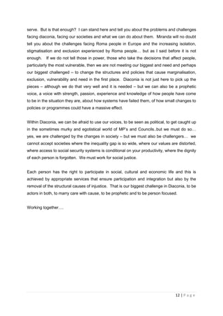serve. But is that enough? I can stand here and tell you about the problems and challenges
facing diaconia, facing our societies and what we can do about them. Miranda will no doubt
tell you about the challenges facing Roma people in Europe and the increasing isolation,
stigmatisation and exclusion experienced by Roma people… but as I said before it is not
enough.   If we do not tell those in power, those who take the decisions that affect people,
particularly the most vulnerable, then we are not meeting our biggest and need and perhaps
our biggest challenged – to change the structures and policies that cause marginalisation,
exclusion, vulnerability and need in the first place. Diaconia is not just here to pick up the
pieces – although we do that very well and it is needed – but we can also be a prophetic
voice, a voice with strength, passion, experience and knowledge of how people have come
to be in the situation they are, about how systems have failed them, of how small changes to
policies or programmes could have a massive effect.


Within Diaconia, we can be afraid to use our voices, to be seen as political, to get caught up
in the sometimes murky and egotistical world of MP’s and Councils..but we must do so…
yes, we are challenged by the changes in society – but we must also be challengers… we
cannot accept societies where the inequality gap is so wide, where our values are distorted,
where access to social security systems is conditional on your productivity, where the dignity
of each person is forgotten. We must work for social justice.


Each person has the right to participate in social, cultural and economic life and this is
achieved by appropriate services that ensure participation and integration but also by the
removal of the structural causes of injustice. That is our biggest challenge in Diaconia, to be
actors in both, to marry care with cause, to be prophetic and to be person focused.


Working together….




                                                                                   12 | P a g e
 