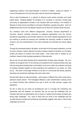 happening in Iceland, in the Czech Republic, in Armenia, in Serbia… across our network. It
is one of the pleasures of my job that I get to see the actual work happening.

That is what Eurodiaconia is, a network of diaconal social service providers and social
justice actors. Bringing together 34 members in 21 countries in a dynamic, Europe wide
community of organisations founded in the Christian faith and working in the tradition of
Diaconia of whom all are committed to a Europe of Solidarity, equality and justice. And I am
delighted that Oslo Church City Mission became one of those 34 members earlier this year.

Our members come from different backgrounds, churches, diaconal departments of
churches, diaconal ministries structured as separate organisations from the Church,
educational organisations and Christian based but non church aligned organisations but all
are working to provide the services and undertake the advocacy needed to enable the
inclusion, care and empowerment of the most vulnerable and excluded and ensure dignity
for all.

Through the secretariat based in Brussels, at the heart of the European institutions, we look
to bring to decision makers attention the policy changes needed to transform our European
society into places of inclusion and social justice.    Such policy work is shaped by our
members, based on their everyday experience of diaconal work.

But we are not just about bringing about transformation through policy changes. No, as a
network we recognise that it is the services and assistance that is being provided every day
that can bring about transformation and therefore much of our action as a network is focused
on bringing members together to share experience and questions on our praxis, our ‘what
we do’. We want to encourage members to be part of a community that shares, partners,
discusses and sometimes challenges with and to each other.

We also think about our diaconal identity – what makes us different from other social actors,
particular secular actors? This theological reflection is also transformation, looking at how
our shared Christian faith transforms the way in which we offer services, support and
assistance.

So this is what we are doing as Eurodiaconia and it is through the networking and
partnership with and between our members that we can see the challenges that our
members face both as organisations and as actors in national and European societies also
facing major challenges. So I want to share with you some of the challenges that are
currently faced by society and by Diaconia and perhaps suggest a few ways in which those
challenges can be met.


                                                                                  2|Page
 