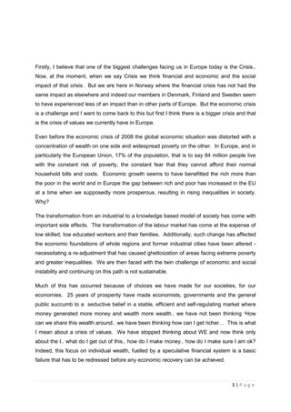 Firstly, I believe that one of the biggest challenges facing us in Europe today is the Crisis..
Now, at the moment, when we say Crisis we think financial and economic and the social
impact of that crisis. But we are here in Norway where the financial crisis has not had the
same impact as elsewhere and indeed our members in Denmark, Finland and Sweden seem
to have experienced less of an impact than in other parts of Europe. But the economic crisis
is a challenge and I want to come back to this but first I think there is a bigger crisis and that
is the crisis of values we currently have in Europe.

Even before the economic crisis of 2008 the global economic situation was distorted with a
concentration of wealth on one side and widespread poverty on the other. In Europe, and in
particularly the European Union, 17% of the population, that is to say 84 million people live
with the constant risk of poverty, the constant fear that they cannot afford their normal
household bills and costs. Economic growth seems to have benefitted the rich more than
the poor in the world and in Europe the gap between rich and poor has increased in the EU
at a time when we supposedly more prosperous, resulting in rising inequalities in society.
Why?

The transformation from an industrial to a knowledge based model of society has come with
important side effects. The transformation of the labour market has come at the expense of
low skilled, low educated workers and their families. Additionally, such change has affected
the economic foundations of whole regions and former industrial cities have been altered -
necessitating a re-adjustment that has caused ghettoization of areas facing extreme poverty
and greater inequalities. We are then faced with the twin challenge of economic and social
instability and continuing on this path is not sustainable.

Much of this has occurred because of choices we have made for our societies, for our
economies. 25 years of prosperity have made economists, governments and the general
public succumb to a seductive belief in a stable, efficient and self-regulating market where
money generated more money and wealth more wealth.. we have not been thinking ‘How
can we share this wealth around.. we have been thinking how can I get richer… This is what
I mean about a crisis of values. We have stopped thinking about WE and now think only
about the I.. what do I get out of this.. how do I make money.. how do I make sure I am ok?
Indeed, this focus on individual wealth, fuelled by a speculative financial system is a basic
failure that has to be redressed before any economic recovery can be achieved.



                                                                                       3|Page
 