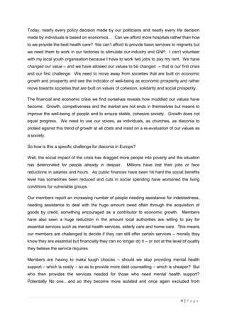Today, nearly every policy decision made by our politicians and nearly every life decision
made by individuals is based on economics… Can we afford more hospitals rather than how
to we provide the best health care? We can’t afford to provide basic services to migrants but
we need them to work in our factories to stimulate our industry and GNP. I can’t volunteer
with my local youth organisation because I have to work two jobs to pay my rent. We have
changed our value – and we have allowed our values to be changed – that is our first crisis
and our first challenge. We need to move away from societies that are built on economic
growth and prosperity and see the indicator of well-being as economic prosperity and rather
move towards societies that are built on values of cohesion, solidarity and social prosperity.

The financial and economic crisis we find ourselves reveals how muddled our values have
become. Growth, competiveness and the market are not ends in themselves but means to
improve the well-being of people and to ensure stable, cohesive society. Growth does not
equal progress. We need to use our voices, as individuals, as churches, as diaconia to
protest against this trend of growth at all costs and insist on a re-evaluation of our values as
a society.

So how is this a specific challenge for diaconia in Europe?

Well, the social impact of the crisis has dragged more people into poverty and the situation
has deteriorated for people already in despair.        Millions have lost their jobs or face
reductions in salaries and hours. As public finances have been hit hard the social benefits
level has sometimes been reduced and cuts in social spending have worsened the living
conditions for vulnerable groups.

Our members report an increasing number of people needing assistance for indebtedness,
needing assistance to deal with the huge amount owed often through the acquisition of
goods by credit, something encouraged as a contributor to economic growth. Members
have also seen a huge reduction in the amount local authorities are willing to pay for
essential services such as mental health services, elderly care and home care. This means
our members are challenged to decide if they can still offer certain services – morally they
know they are essential but financially they can no longer do it – or not at the level of quality
they believe the service requires.

Members are having to make tough choices – should we stop providing mental health
support – which is costly – so as to provide more debt counselling – which is cheaper? But
who then provides the services needed for those who need mental health support?
Potentially No one.. and so they become more isolated and once again excluded from



                                                                                      4|Page
 