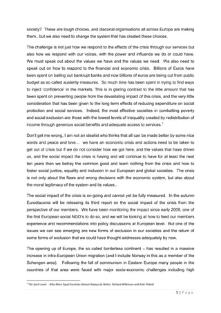 society? These are tough choices, and diaconal organisations all across Europe are making
them.. but we also need to change the system that has created these choices.

The challenge is not just how we respond to the effects of the crisis through our services but
also how we respond with our voices, with the power and influence we do or could have.
We must speak out about the values we have and the values we need. We also need to
speak out on how to respond to the financial and economic crisis. Billions of Euros have
been spent on bailing out bankrupt banks and now billions of euros are being cut from public
budget as so called austerity measures. So much time has been spent in trying to find ways
to inject ‘confidence’ in the markets. This is in glaring contrast to the little amount that has
been spent on preventing people from the devastating impact of this crisis, and the very little
consideration that has been given to the long term effects of reducing expenditure on social
protection and social services. Indeed, the most effective societies in combatting poverty
and social exclusion are those with the lowest levels of inequality created by redistribution of
income through generous social benefits and adequate access to services.1

Don’t get me wrong, I am not an idealist who thinks that all can be made better by some nice
words and peace and love… we have an economic crisis and actions need to be taken to
get out of crisis but if we do not consider how we got here, and the values that have driven
us, and the social impact the crisis is having and will continue to have for at least the next
ten years then we betray the common good and learn nothing from the crisis and how to
foster social justice, equality and inclusion in our European and global societies. The crisis
is not only about the flaws and wrong decisions with the economic system, but also about
the moral legitimacy of the system and its values..

The social impact of the crisis is on-going and cannot yet be fully measured. In the autumn
Eurodiaconia will be releasing its third report on the social impact of the crisis from the
perspective of our members. We have been monitoring the impact since early 2009, one of
the first European social NGO’s to do so, and we will be looking at how to feed our members
experience and recommendations into policy discussions at European level. But one of the
issues we can see emerging are new forms of exclusion in our societies and the return of
some forms of exclusion that we could have thought addresses adequately by now.

The opening up of Europe, the so called borderless continent – has resulted in a massive
increase in intra-European Union migration (and I include Norway in this as a member of the
Schengen area).                Following the fall of communism in Eastern Europe many people in the
countries of that area were faced with major socio-economic challenges including high


1
    The Spirit Level - Why More Equal Societies Almost Always do Better, Richard Wilkinson and Kate Pickett

                                                                                                              5|Page
 
