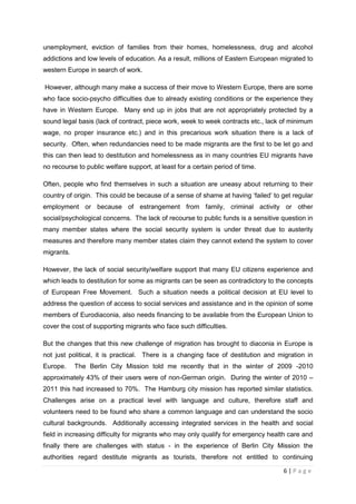 unemployment, eviction of families from their homes, homelessness, drug and alcohol
addictions and low levels of education. As a result, millions of Eastern European migrated to
western Europe in search of work.

However, although many make a success of their move to Western Europe, there are some
who face socio-psycho difficulties due to already existing conditions or the experience they
have in Western Europe. Many end up in jobs that are not appropriately protected by a
sound legal basis (lack of contract, piece work, week to week contracts etc., lack of minimum
wage, no proper insurance etc.) and in this precarious work situation there is a lack of
security. Often, when redundancies need to be made migrants are the first to be let go and
this can then lead to destitution and homelessness as in many countries EU migrants have
no recourse to public welfare support, at least for a certain period of time.

Often, people who find themselves in such a situation are uneasy about returning to their
country of origin. This could be because of a sense of shame at having ‘failed’ to get regular
employment or because of estrangement from family, criminal activity or other
social/psychological concerns. The lack of recourse to public funds is a sensitive question in
many member states where the social security system is under threat due to austerity
measures and therefore many member states claim they cannot extend the system to cover
migrants.

However, the lack of social security/welfare support that many EU citizens experience and
which leads to destitution for some as migrants can be seen as contradictory to the concepts
of European Free Movement. Such a situation needs a political decision at EU level to
address the question of access to social services and assistance and in the opinion of some
members of Eurodiaconia, also needs financing to be available from the European Union to
cover the cost of supporting migrants who face such difficulties.

But the changes that this new challenge of migration has brought to diaconia in Europe is
not just political, it is practical. There is a changing face of destitution and migration in
Europe.     The Berlin City Mission told me recently that in the winter of 2009 -2010
approximately 43% of their users were of non-German origin. During the winter of 2010 –
2011 this had increased to 70%. The Hamburg city mission has reported similar statistics.
Challenges arise on a practical level with language and culture, therefore staff and
volunteers need to be found who share a common language and can understand the socio
cultural backgrounds. Additionally accessing integrated services in the health and social
field in increasing difficulty for migrants who may only qualify for emergency health care and
finally there are challenges with status - in the experience of Berlin City Mission the
authorities regard destitute migrants as tourists, therefore not entitled to continuing

                                                                                   6|Page
 