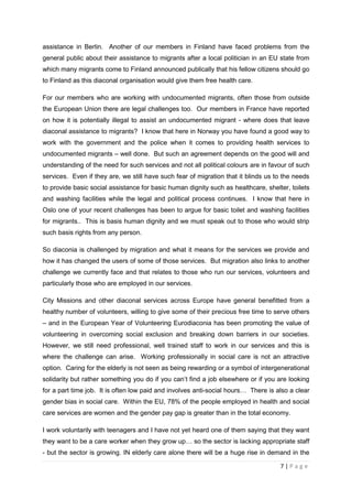 assistance in Berlin. Another of our members in Finland have faced problems from the
general public about their assistance to migrants after a local politician in an EU state from
which many migrants come to Finland announced publically that his fellow citizens should go
to Finland as this diaconal organisation would give them free health care.

For our members who are working with undocumented migrants, often those from outside
the European Union there are legal challenges too. Our members in France have reported
on how it is potentially illegal to assist an undocumented migrant - where does that leave
diaconal assistance to migrants? I know that here in Norway you have found a good way to
work with the government and the police when it comes to providing health services to
undocumented migrants – well done. But such an agreement depends on the good will and
understanding of the need for such services and not all political colours are in favour of such
services. Even if they are, we still have such fear of migration that it blinds us to the needs
to provide basic social assistance for basic human dignity such as healthcare, shelter, toilets
and washing facilities while the legal and political process continues. I know that here in
Oslo one of your recent challenges has been to argue for basic toilet and washing facilities
for migrants.. This is basis human dignity and we must speak out to those who would strip
such basis rights from any person.

So diaconia is challenged by migration and what it means for the services we provide and
how it has changed the users of some of those services. But migration also links to another
challenge we currently face and that relates to those who run our services, volunteers and
particularly those who are employed in our services.

City Missions and other diaconal services across Europe have general benefitted from a
healthy number of volunteers, willing to give some of their precious free time to serve others
– and in the European Year of Volunteering Eurodiaconia has been promoting the value of
volunteering in overcoming social exclusion and breaking down barriers in our societies.
However, we still need professional, well trained staff to work in our services and this is
where the challenge can arise. Working professionally in social care is not an attractive
option. Caring for the elderly is not seen as being rewarding or a symbol of intergenerational
solidarity but rather something you do if you can’t find a job elsewhere or if you are looking
for a part time job. It is often low paid and involves anti-social hours… There is also a clear
gender bias in social care. Within the EU, 78% of the people employed in health and social
care services are women and the gender pay gap is greater than in the total economy.

I work voluntarily with teenagers and I have not yet heard one of them saying that they want
they want to be a care worker when they grow up… so the sector is lacking appropriate staff
- but the sector is growing. IN elderly care alone there will be a huge rise in demand in the

                                                                                    7|Page
 