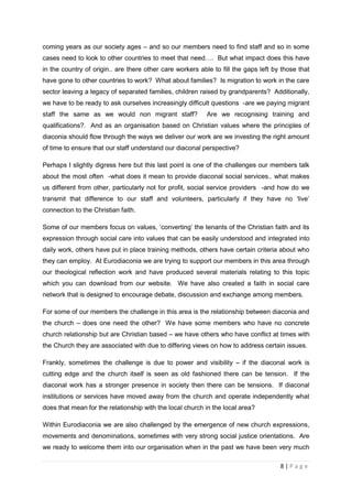 coming years as our society ages – and so our members need to find staff and so in some
cases need to look to other countries to meet that need…. But what impact does this have
in the country of origin.. are there other care workers able to fill the gaps left by those that
have gone to other countries to work? What about families? Is migration to work in the care
sector leaving a legacy of separated families, children raised by grandparents? Additionally,
we have to be ready to ask ourselves increasingly difficult questions -are we paying migrant
staff the same as we would non migrant staff?              Are we recognising training and
qualifications?. And as an organisation based on Christian values where the principles of
diaconia should flow through the ways we deliver our work are we investing the right amount
of time to ensure that our staff understand our diaconal perspective?

Perhaps I slightly digress here but this last point is one of the challenges our members talk
about the most often -what does it mean to provide diaconal social services.. what makes
us different from other, particularly not for profit, social service providers -and how do we
transmit that difference to our staff and volunteers, particularly if they have no ‘live’
connection to the Christian faith.

Some of our members focus on values, ‘converting’ the tenants of the Christian faith and its
expression through social care into values that can be easily understood and integrated into
daily work, others have put in place training methods, others have certain criteria about who
they can employ. At Eurodiaconia we are trying to support our members in this area through
our theological reflection work and have produced several materials relating to this topic
which you can download from our website. We have also created a faith in social care
network that is designed to encourage debate, discussion and exchange among members.

For some of our members the challenge in this area is the relationship between diaconia and
the church – does one need the other? We have some members who have no concrete
church relationship but are Christian based – we have others who have conflict at times with
the Church they are associated with due to differing views on how to address certain issues.

Frankly, sometimes the challenge is due to power and visibility – if the diaconal work is
cutting edge and the church itself is seen as old fashioned there can be tension. If the
diaconal work has a stronger presence in society then there can be tensions. If diaconal
institutions or services have moved away from the church and operate independently what
does that mean for the relationship with the local church in the local area?

Within Eurodiaconia we are also challenged by the emergence of new church expressions,
movements and denominations, sometimes with very strong social justice orientations. Are
we ready to welcome them into our organisation when in the past we have been very much

                                                                                     8|Page
 