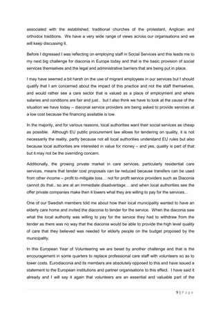 associated with the established, traditional churches of the protestant, Anglican and
orthodox traditions. We have a very wide range of views across our organisations and we
will keep discussing it.

Before I digressed I was reflecting on employing staff in Social Services and this leads me to
my next big challenge for diaconia in Europe today and that is the basic provision of social
services themselves and the legal and administrative barriers that are being put in place.

I may have seemed a bit harsh on the use of migrant employees in our services but I should
qualify that I am concerned about the impact of this practice and not the staff themselves,
and would rather see a care sector that is valued as a place of employment and where
salaries and conditions are fair and just.. but I also think we have to look at the cause of the
situation we have today – diaconal service providers are being asked to provide services at
a low cost because the financing available is low.

In the majority, and for various reasons, local authorities want their social services as cheap
as possible. Although EU public procurement law allows for tendering on quality, it is not
necessarily the reality, partly because not all local authorities understand EU rules but also
because local authorities are interested in value for money – and yes, quality is part of that
but it may not be the overriding concern.

Additionally, the growing private market in care services, particularly residential care
services, means that tender cost proposals can be reduced because transfers can be used
from other income – profit to mitigate loss… not for profit service providers such as Diaconia
cannot do that.. so are at an immediate disadvantage… and when local authorities see the
offer private companies make then it lowers what they are willing to pay for the services…

One of our Swedish members told me about how their local municipality wanted to have an
elderly care home and invited the diaconia to tender for the service. When the diaconia saw
what the local authority was willing to pay for the service they had to withdraw from the
tender as there was no way that the diaconia would be able to provide the high level quality
of care that they believed was needed for elderly people on the budget proposed by the
municipality.

In this European Year of Volunteering we are beset by another challenge and that is the
encouragement in some quarters to replace professional care staff with volunteers so as to
lower costs. Eurodiaconia and its members are absolutely opposed to this and have issued a
statement to the European institutions and partner organisations to this effect. I have said it
already and I will say it again that volunteers are an essential and valuable part of the


                                                                                     9|Page
 