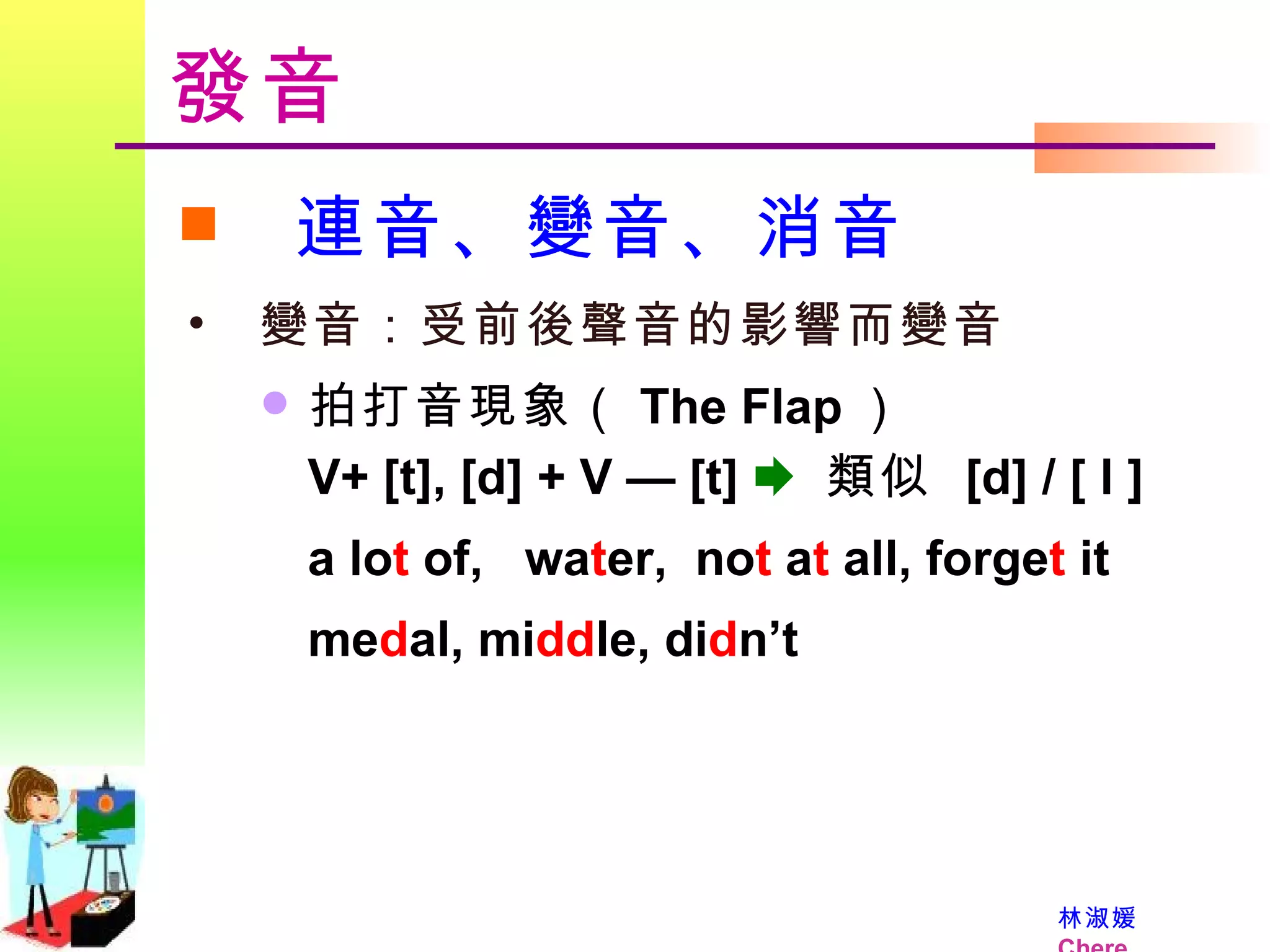 發音 連音、變音、消音 變音：受前後聲音的影響而變音   拍打音現象（ The Flap ） V+ [t], [d] + V —   [t]     類似  [d] / [ l ] a lo t  of,  wa t er,  no t  a t  all, forge t  it me d al, mi dd le, di d n’t  