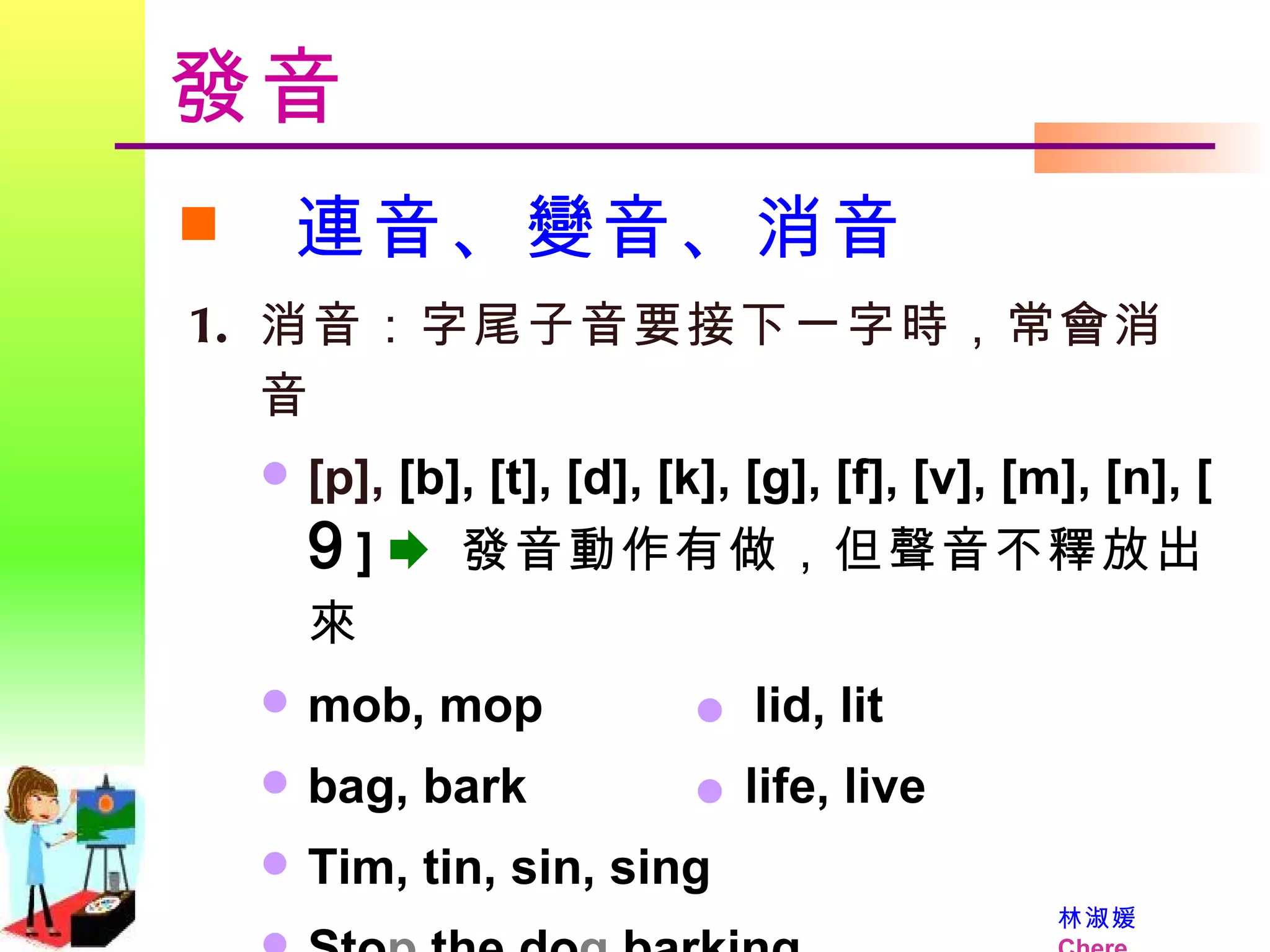發音 連音、變音、消音 消音：字尾子音要接下一字時，常會消音 [p],  [b], [t], [d], [k], [g], [f], [v], [m], [n], [  9   ]     發音動作有做，但聲音不釋放出來 mob, mop    lid, lit bag, bark    life, live Tim, tin, sin, sing Sto p  the do g  barking. 