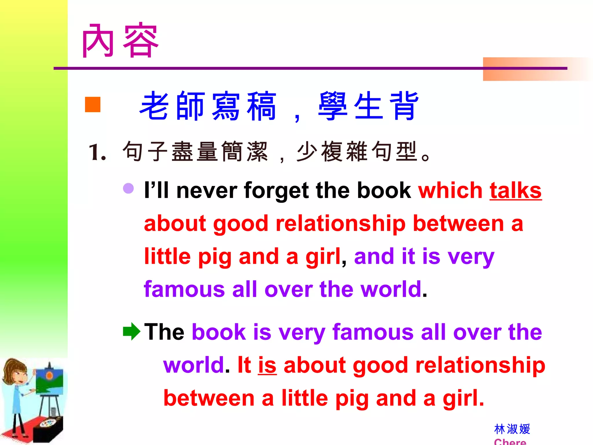 內容 老師寫稿，學生背 句子盡量簡潔，少複雜句型。 I’ll never forget the book  which  talks   about good relationship between a little pig and a girl ,  and it is very famous all over the world .   The  book is very famous all over the    world .  It  is  about good relationship    between a little pig and a girl. 