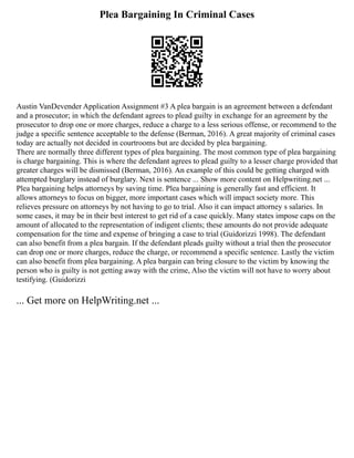 Plea Bargaining In Criminal Cases
Austin VanDevender Application Assignment #3 A plea bargain is an agreement between a defendant
and a prosecutor; in which the defendant agrees to plead guilty in exchange for an agreement by the
prosecutor to drop one or more charges, reduce a charge to a less serious offense, or recommend to the
judge a specific sentence acceptable to the defense (Berman, 2016). A great majority of criminal cases
today are actually not decided in courtrooms but are decided by plea bargaining.
There are normally three different types of plea bargaining. The most common type of plea bargaining
is charge bargaining. This is where the defendant agrees to plead guilty to a lesser charge provided that
greater charges will be dismissed (Berman, 2016). An example of this could be getting charged with
attempted burglary instead of burglary. Next is sentence ... Show more content on Helpwriting.net ...
Plea bargaining helps attorneys by saving time. Plea bargaining is generally fast and efficient. It
allows attorneys to focus on bigger, more important cases which will impact society more. This
relieves pressure on attorneys by not having to go to trial. Also it can impact attorney s salaries. In
some cases, it may be in their best interest to get rid of a case quickly. Many states impose caps on the
amount of allocated to the representation of indigent clients; these amounts do not provide adequate
compensation for the time and expense of bringing a case to trial (Guidorizzi 1998). The defendant
can also benefit from a plea bargain. If the defendant pleads guilty without a trial then the prosecutor
can drop one or more charges, reduce the charge, or recommend a specific sentence. Lastly the victim
can also benefit from plea bargaining. A plea bargain can bring closure to the victim by knowing the
person who is guilty is not getting away with the crime, Also the victim will not have to worry about
testifying. (Guidorizzi
... Get more on HelpWriting.net ...
 