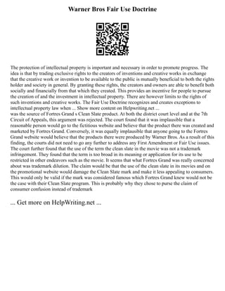 Warner Bros Fair Use Doctrine
The protection of intellectual property is important and necessary in order to promote progress. The
idea is that by trading exclusive rights to the creators of inventions and creative works in exchange
that the creative work or invention to be available to the public is mutually beneficial to both the rights
holder and society in general. By granting these rights, the creators and owners are able to benefit both
socially and financially from that which they created. This provides an incentive for people to pursue
the creation of and the investment in intellectual property. There are however limits to the rights of
such inventions and creative works. The Fair Use Doctrine recognizes and creates exceptions to
intellectual property law when ... Show more content on Helpwriting.net ...
was the source of Fortres Grand s Clean Slate product. At both the district court level and at the 7th
Circuit of Appeals, this argument was rejected. The court found that it was implausible that a
reasonable person would go to the fictitious website and believe that the product there was created and
marketed by Fortres Grand. Conversely, it was equally implausible that anyone going to the Fortres
Grand website would believe that the products there were produced by Warner Bros. As a result of this
finding, the courts did not need to go any further to address any First Amendment or Fair Use issues.
The court further found that the use of the term the clean slate in the movie was not a trademark
infringement. They found that the term is too broad in its meaning or application for its use to be
restricted in other endeavors such as the movie. It seems that what Fortres Grand was really concerned
about was trademark dilution. The claim would be that the use of the clean slate in its movies and on
the promotional website would damage the Clean Slate mark and make it less appealing to consumers.
This would only be valid if the mark was considered famous which Fortres Grand knew would not be
the case with their Clean Slate program. This is probably why they chose to purse the claim of
consumer confusion instead of trademark
... Get more on HelpWriting.net ...
 