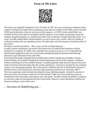 Essay on The Linux
The Linux was originally founded by Linus Torvalds. In 1991, he was a second year computer science
student in Finland. He sought after an operating system that was similar to the UNIX system, but both
UNIX and the hardware it ran on were excessively expensive. A UNIX version called Minix was
available for free, but it did not reasonably meet his needs as it was simply an operating system for
students, designed primarily as a teaching tool rather than an industry strength operating system. As a
result, Torvalds studied Minix and proceeded to set out to write a new version. After six months of
working to produce the new operating system, Torvalds made very little progress toward the utility of
the system.
He began to post his intentions ... Show more content on Helpwriting.net ...
In many systems architecture, the kernel is the lowest level of software that interfaces with the
hardware in a computer. In UNIX, users typically have no direct access to it. It is responsible for
interfacing all applications that run in user mode including the physical hardware and allowing
processes to get information from each other.
Linux kernel developers designed kernel modules that could be loaded and unloaded at runtime.
Kernel modules are essential to keeping the kernel functioning with all of the computer s hardware
without consuming all of the available memory. A module generally adds functions based on the users
needs to the base kernel for things like file systems and devices. A kernel is essential for any computer
system to run and operate properly. The Linux kernel is different than OS X and Windows because it
includes drivers at the kernel level, and most other operating systems do not. (Salzman, 2005.)
The Linux operating system has been developed by many intelligent people. Around two percent of
the Linux kernel was actually written by Torvalds himself. Today, the Linux kernel has received
contributions from thousands of developers across the globe. Torvalds remains the definitive authority
on what new codes are incorporated into the Linux kernel. However, Linux distribution modifies the
kernel according to each of their users
... Get more on HelpWriting.net ...
 