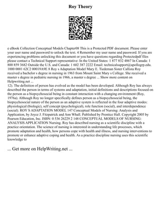 Roy Theory
e eBook Collection Conceptual Models Chapter08 This is a Protected PDF document. Please enter
your user name and password to unlock the text. 4 Remember my user name and password. If you are
experiencing problems unlocking this document or you have questions regarding Protectedpdf files
please contact a Technical Support representative: In the United States: 1 877 832 4867 In Canada: 1
800 859 3682 Outside the U.S. and Canada: 1 602 387 2222 Email: technicalsupport@apollogrp.edu.
1000 0001 62C2 00019A9E 8 Roy s Adaptation Model Mary E. Tiedeman Sister Callista Roy
received a bachelor s degree in nursing in 1963 from Mount Saint Mary s College. She received a
master s degree in pediatric nursing in 1966, a master s degree ... Show more content on
Helpwriting.net ...
12). The definition of person has evolved as the model has been developed. Although Roy has always
described the person in terms of systems and adaptation, initial definitions and descriptions focused on
the person as a biopsychosocial being in constant interaction with a changing environment (Roy,
1976a). Although Roy no longer specifically defines person as a biopsychosocial being, the
biopsychosocial nature of the person as an adaptive system is reflected in the four adaptive modes:
physiological (biologic), self concept (psychological), role function (social), and interdependence
(social). ROY S ADAPTATION MODEL 147 Conceptual Models of Nursing: Analysis and
Application, by Joyce J. Fitzpatrick and Ann Whall. Published by Prentice Hall. Copyright 2005 by
Pearson Education, Inc. ISBN: 0 536 26229 2 148 CONCEPTUAL MODELS OF NURSING:
ANALYSIS APPLICATION Nursing. Roy has described nursing as a scientific discipline with a
practice orientation. The science of nursing is interested in understanding life processes, which
promote adaptation and health, how persons cope with health and illness, and nursing interventions to
promote or enhance adaptive coping and health. As a practice discipline nursing uses this scientific
knowledge to
... Get more on HelpWriting.net ...
 