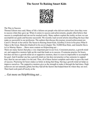 The Secret To Raising Smart Kids
The Way to Success
Thomas Edison once said, Many of life s failures are people who did not realize how close they were
to success when they gave up. When it comes to success and achievements, people often believe that
success is complicated and can not be reached easily. Many authors explain the reality on how we can
accomplish our goals and become successful. We recently read several articles describing the keys that
make us successful in our profession. The authors that discuss this journey toward achievement are
Carol S. Dweck in her article The Secret to Raising Smart Kids, Geoffrey Colvin in his piece What It
Takes to Be Great, Malcolm Gladwell in his novel chapter The 10,000 Hour Rule, and Jonnelle Davis
in Liz Murray Shares ... Show more content on Helpwriting.net ...
There are many factors that play a very important part in our lives. Consistent practice, a growth mind
set, and supportive mentors light up the road that leads us to success. If someone practice for hours,
but does not have a growth mind set or supportive mentors, then it is next to impossible to accomplish
his goal. And if another one has a growth mind set, but does not practice or has someone to support
him, then he can not make it to the end. Thus, all of these factors complete each other to pave the road
of success. Practicing for hours makes us better at doing that thing. Having a growth mind set helps us
improve ourselves. The supportive mentors give us the strength to make it through the bad times. High
achievers are not naturally gifted, but they had all the factors that helped them be where they are now.
Their hard work paid off nicely at the
... Get more on HelpWriting.net ...
 
