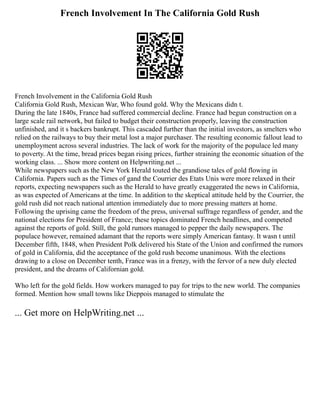 French Involvement In The California Gold Rush
French Involvement in the California Gold Rush
California Gold Rush, Mexican War, Who found gold. Why the Mexicans didn t.
During the late 1840s, France had suffered commercial decline. France had begun construction on a
large scale rail network, but failed to budget their construction properly, leaving the construction
unfinished, and it s backers bankrupt. This cascaded further than the initial investors, as smelters who
relied on the railways to buy their metal lost a major purchaser. The resulting economic fallout lead to
unemployment across several industries. The lack of work for the majority of the populace led many
to poverty. At the time, bread prices began rising prices, further straining the economic situation of the
working class. ... Show more content on Helpwriting.net ...
While newspapers such as the New York Herald touted the grandiose tales of gold flowing in
California. Papers such as the Times of gand the Courrier des Etats Unis were more relaxed in their
reports, expecting newspapers such as the Herald to have greatly exaggerated the news in California,
as was expected of Americans at the time. In addition to the skeptical attitude held by the Courrier, the
gold rush did not reach national attention immediately due to more pressing matters at home.
Following the uprising came the freedom of the press, universal suffrage regardless of gender, and the
national elections for President of France; these topics dominated French headlines, and competed
against the reports of gold. Still, the gold rumors managed to pepper the daily newspapers. The
populace however, remained adamant that the reports were simply American fantasy. It wasn t until
December fifth, 1848, when President Polk delivered his State of the Union and confirmed the rumors
of gold in California, did the acceptance of the gold rush become unanimous. With the elections
drawing to a close on December tenth, France was in a frenzy, with the fervor of a new duly elected
president, and the dreams of Californian gold.
Who left for the gold fields. How workers managed to pay for trips to the new world. The companies
formed. Mention how small towns like Dieppois managed to stimulate the
... Get more on HelpWriting.net ...
 