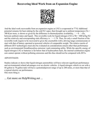 Recovering Ideal Work from an Expansion Engine
And the ideal work recoverable from an expansion engine as LN2 is evaporated at 77 K Additional
potential remains for heat sinking by the cold N2 vapor, then brought up to ambient temperature (To =
300 K)or more, is shown or given by the difference in thermodynamic availability,  = h  sTo,
between ambient states and liquid . This reversible work for liquid nitrogen LN2 is Wr = 800 kJ/kg N2
and the relatively and corresponding sink efficiency is  = 1.78. Thus, for only a small fraction of the
reversible work require to be recovered to gives the cryomobile with a driving range commensurate or
start with that of battery operated or powered vehicles of comparable weight. The relative merits of
different ZEV technologies must also be evaluated on considerations (must) other than performance
such as environmental friendliness(less emission ) and commuting utility. While the specific energy of
liquid nitrogen LN2 or batteries is far below that of hydrocarbon fuels, the internal combustion engine
cars cannot operate without polluting emissions and this thus should not be compared with ZEVs.
ADVANTAGES
Studies indicate or shows that liquid nitrogen automobiles will have relavent significant performance
and environmental related advantages over an electric vehicles. A liquid nitrogen vehicle or car with a
60 gallon to 70 gallon tank will have a potential(power) range of up to 200 miles, or more than that of
a typical electric car performance.
One more thing is
... Get more on HelpWriting.net ...
 