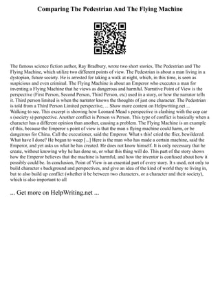 Comparing The Pedestrian And The Flying Machine
The famous science fiction author, Ray Bradbury, wrote two short stories, The Pedestrian and The
Flying Machine, which utilize two different points of view. The Pedestrian is about a man living in a
dystopian, future society. He is arrested for taking a walk at night, which, in this time, is seen as
suspicious and even criminal. The Flying Machine is about an Emperor who executes a man for
inventing a Flying Machine that he views as dangerous and harmful. Narrative Point of View is the
perspective (First Person, Second Person, Third Person, etc) used in a story, or how the narrator tells
it. Third person limited is when the narrator knows the thoughts of just one character. The Pedestrian
is told from a Third Person Limited perspective, ... Show more content on Helpwriting.net ...
Walking to see. This excerpt is showing how Leonard Mead s perspective is clashing with the cop car
s (society s) perspective. Another conflict is Person vs Person. This type of conflict is basically when a
character has a different opinion than another, causing a problem. The Flying Machine is an example
of this, because the Emperor s point of view is that the man s flying machine could harm, or be
dangerous for China. Call the executioner, said the Emperor. What s this! cried the flier, bewildered.
What have I done? He began to weep [...] Here is the man who has made a certain machine, said the
Emperor, and yet asks us what he has created. He does not know himself. It is only necessary that he
create, without knowing why he has done so, or what this thing will do. This part of the story shows
how the Emperor believes that the machine is harmful, and how the inventor is confused about how it
possibly could be. In conclusion, Point of View is an essential part of every story. It s used, not only to
build character s background and perspectives, and give an idea of the kind of world they re living in,
but to also build up conflict (whether it be between two characters, or a character and their society),
which is also important to all
... Get more on HelpWriting.net ...
 
