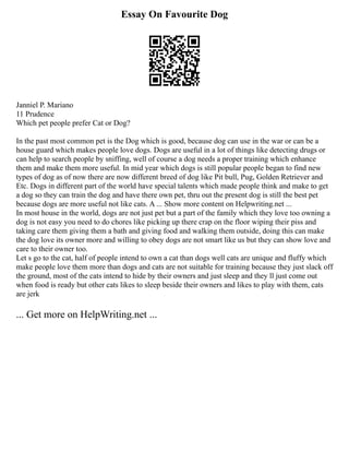 Essay On Favourite Dog
Janniel P. Mariano
11 Prudence
Which pet people prefer Cat or Dog?
In the past most common pet is the Dog which is good, because dog can use in the war or can be a
house guard which makes people love dogs. Dogs are useful in a lot of things like detecting drugs or
can help to search people by sniffing, well of course a dog needs a proper training which enhance
them and make them more useful. In mid year which dogs is still popular people began to find new
types of dog as of now there are now different breed of dog like Pit bull, Pug, Golden Retriever and
Etc. Dogs in different part of the world have special talents which made people think and make to get
a dog so they can train the dog and have there own pet, thru out the present dog is still the best pet
because dogs are more useful not like cats. A ... Show more content on Helpwriting.net ...
In most house in the world, dogs are not just pet but a part of the family which they love too owning a
dog is not easy you need to do chores like picking up there crap on the floor wiping their piss and
taking care them giving them a bath and giving food and walking them outside, doing this can make
the dog love its owner more and willing to obey dogs are not smart like us but they can show love and
care to their owner too.
Let s go to the cat, half of people intend to own a cat than dogs well cats are unique and fluffy which
make people love them more than dogs and cats are not suitable for training because they just slack off
the ground, most of the cats intend to hide by their owners and just sleep and they ll just come out
when food is ready but other cats likes to sleep beside their owners and likes to play with them, cats
are jerk
... Get more on HelpWriting.net ...
 