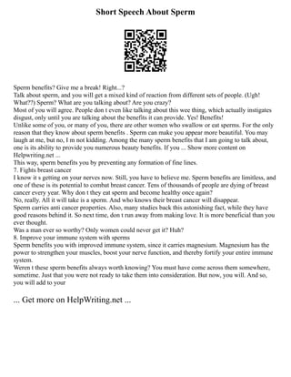 Short Speech About Sperm
Sperm benefits? Give me a break! Right...?
Talk about sperm, and you will get a mixed kind of reaction from different sets of people. (Ugh!
What??) Sperm? What are you talking about? Are you crazy?
Most of you will agree. People don t even like talking about this wee thing, which actually instigates
disgust, only until you are talking about the benefits it can provide. Yes! Benefits!
Unlike some of you, or many of you, there are other women who swallow or eat sperms. For the only
reason that they know about sperm benefits . Sperm can make you appear more beautiful. You may
laugh at me, but no, I m not kidding. Among the many sperm benefits that I am going to talk about,
one is its ability to provide you numerous beauty benefits. If you ... Show more content on
Helpwriting.net ...
This way, sperm benefits you by preventing any formation of fine lines.
7. Fights breast cancer
I know it s getting on your nerves now. Still, you have to believe me. Sperm benefits are limitless, and
one of these is its potential to combat breast cancer. Tens of thousands of people are dying of breast
cancer every year. Why don t they eat sperm and become healthy once again?
No, really. All it will take is a sperm. And who knows their breast cancer will disappear.
Sperm carries anti cancer properties. Also, many studies back this astonishing fact, while they have
good reasons behind it. So next time, don t run away from making love. It is more beneficial than you
ever thought.
Was a man ever so worthy? Only women could never get it? Huh?
8. Improve your immune system with sperms
Sperm benefits you with improved immune system, since it carries magnesium. Magnesium has the
power to strengthen your muscles, boost your nerve function, and thereby fortify your entire immune
system.
Weren t these sperm benefits always worth knowing? You must have come across them somewhere,
sometime. Just that you were not ready to take them into consideration. But now, you will. And so,
you will add to your
... Get more on HelpWriting.net ...
 