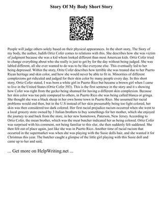 Story Of My Body Short Story
People will judge others solely based on their physical appearances. In the short story, The Story of
my body, the author, Judith Ortiz Cofer comes to relations with this. She describes how she was victim
of judgment because she was a kid whom looked different than most American kids. Ortiz Cofer tried
to change everything about who she really is just to get by for the day without being judged. She was
labled different, all she ever wanted to do was to be like everyone else. This eventually led to her
being depressed. Within the story, Oritz Cofer describes how terrible she was treated due to her Puerto
Rican heritage and skin color, and how she would never be able to fit in. Minorities of different
complexions get ridiculed and judged for their skin color by many people every day. In this short
story, Ortiz Cofer stated, I was born a white girl in Puerto Rico but became a brown girl when I came
to live in the United States (Ortiz Cofer 393). This is the first sentence in the story and it s showing
how Cofer was right from the gecko being shunned for having a different skin complexion. Because
her skin color was too pale compared to others, in Puerto Rico she was being called blanca or gringa.
She thought she was a black sheep in her own home town in Puerto Rico. She assumed her racial
problems would end then, but in the U.S instead of her skin presumably being too light colored, her
skin was then considered too dark colored. Her first racial prejudice racism occurred when she went to
a local grocery store owned by 3 Italian brothers to buy somethings for her mother, which she enjoyed
the journey to and back from the store, in her new hometown, Paterson, New Jersey According to
Ortiz Cofer, the mean brother, which was the meat butcher indicated her as being colored. Ortiz Cofer
was surprised with his comment, not being familiar to this slur, she then suddenly felt saddened. She
then felt out of place again, just like she was in Puerto Rico. Another time of racial racism that
occurred in the supermarket was when she was playing with the Susie dolls hair, and she wanted it for
Christmas this year. The butcher caught a glimpse of the little girl playing with this Susie doll and
came up to her and said,
... Get more on HelpWriting.net ...
 