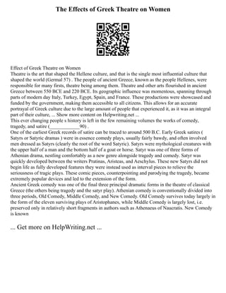 The Effects of Greek Theatre on Women
Effect of Greek Theatre on Women
Theatre is the art that shaped the Hellene culture, and that is the single most influential culture that
shaped the world (Germal 57) . The people of ancient Greece, known as the people Hellenes, were
responsible for many firsts, theatre being among them. Theatre and other arts flourished in ancient
Greece between 550 BCE and 220 BCE. Its geographic influence was momentous, spanning through
parts of modern day Italy, Turkey, Egypt, Spain, and France. These productions were showcased and
funded by the government, making them accessible to all citizens. This allows for an accurate
portrayal of Greek culture due to the large amount of people that experienced it, as it was an integral
part of their culture, ... Show more content on Helpwriting.net ...
This ever changing people s history is left in the few remaining volumes the works of comedy,
tragedy, and satire (____________90) .
One of the earliest Greek records of satire can be traced to around 500 B.C. Early Greek satires (
Satyrs or Satyric dramas ) were in essence comedy plays, usually fairly bawdy, and often involved
men dressed as Satyrs (clearly the root of the word Satyric). Satyrs were mythological creatures with
the upper half of a man and the bottom half of a goat or horse. Satyr was one of three forms of
Athenian drama, nestling comfortably as a new genre alongside tragedy and comedy. Satyr was
quickly developed between the writers Pratinas, Aristeas, and Aeschylus. These new Satyrs did not
begin life as fully developed features they were instead used as interval pieces to relieve the
seriousness of tragic plays. These comic pieces, counterpointing and parodying the tragedy, became
extremely popular devices and led to the extension of the form.
Ancient Greek comedy was one of the final three principal dramatic forms in the theatre of classical
Greece (the others being tragedy and the satyr play). Athenian comedy is conventionally divided into
three periods, Old Comedy, Middle Comedy, and New Comedy. Old Comedy survives today largely in
the form of the eleven surviving plays of Aristophanes, while Middle Comedy is largely lost, i.e.
preserved only in relatively short fragments in authors such as Athenaeus of Naucratis. New Comedy
is known
... Get more on HelpWriting.net ...
 