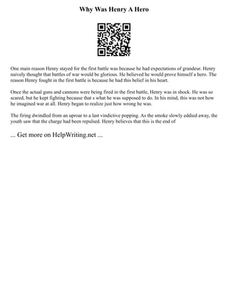 Why Was Henry A Hero
One main reason Henry stayed for the first battle was because he had expectations of grandeur. Henry
naively thought that battles of war would be glorious. He believed he would prove himself a hero. The
reason Henry fought in the first battle is because he had this belief in his heart.
Once the actual guns and cannons were being fired in the first battle, Henry was in shock. He was so
scared, but he kept fighting because that s what he was supposed to do. In his mind, this was not how
he imagined war at all. Henry began to realize just how wrong he was.
The firing dwindled from an uproar to a last vindictive popping. As the smoke slowly eddied away, the
youth saw that the charge had been repulsed. Henry believes that this is the end of
... Get more on HelpWriting.net ...
 