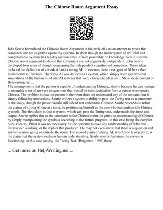 The Chinese Room Argument Essay
John Searle formulated the Chinese Room Argument in the early 80 s as an attempt to prove that
computers are not cognitive operating systems. In short though the immergence of artificial and
computational systems has rapidly increased the infinite possibility of knowledge, Searle uses the
Chinese room argument to shown that computers are not cognitively independent. John Searle
developed two areas of thought concerning the independent cognition of computers. These ideas
included the definition of a weak AI and a strong AI. In essence, these two types of AI have their
fundamental differences. The weak AI was defined as a system, which simply were systems that
simulations of the human mind and AI systems that were characterized as an ... Show more content on
Helpwriting.net ...
The assumption is that the person is capable of understanding Chinese, simply because he can manage
to assemble a set of answers to questions that would be indistiquishable from a person who speaks
Chinese. The problem is that the person in the room does not understand any of the answers, but is
simply following instructions. Searle utilizes a system s ability to pass the Turing test as a parameter
in the study, though the person would still indeed not understand Chinese. Searle proceeds to refute
the claims of strong AI one at a time, by positioning himself as the one who manipulates the Chinese
symbols. The first claim is that a system, which can pass the Turing test, understands the input and
output. Searle replies that as the computer in the Chinese room, he gains no understanding of Chinese
by simply manipulating the symbols according to the formal program, in this case being the complex
rules. (Searle, 1980) It was not necessary for the operator to have any understanding of what the
interviewer is asking, or the replies that produced. He may not even know that there is a question and
answer session going on outside the room. The second claim of strong AI, which Searle objects to, is
the claim that the system explains human understanding. Searle asserts that since the system is
functioning, in this case passing the Turing Test, (Brigeman, 1980) there
... Get more on HelpWriting.net ...
 