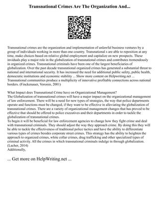 Transnational Crimes Are The Organization And...
Transnational crimes are the organization and implementation of unlawful business ventures by a
group of individuals working in more than one country. Transnational s are able to reposition at any
time, make choices based on relative global employment and capitalize on new prospects. These
inviduals play a major role in the globalization of transnational crimes and contributes tremendously
in organized crimes. Transnational criminals have been one of the largest beneficiaries of
globalization. Over the past decade transnational organized crimes has generated a substantial threat to
national and international security. It has increased the need for additional public safety, public health,
democratic institutions and economic stability ... Show more content on Helpwriting.net ...
Transnational communities produce a multiplicity of innovative profitable connections across national
borders. (Finckenauer, Voronin, 2001)
What Impact does Transnational Crime have on Organizational Management?
The Globalization of transnational crimes will have a major impact on the organizational management
of law enforcement. There will be a need for new types of strategies, the way that police departments
operate and functions must be changed, if they want to be effective in alleviating the globalization of
transnational crimes. There are a variety of organizational management changes that has proved to be
effective that should be offered to police executives and their departments in order to tackle the
globalization of transnational crimes.
To begin it will be beneficial for law enforcement agencies to change how they fight crime and deal
with transnational criminals. They should adjust the way they approach crime. By doing this they will
be able to tackle the effectiveness of traditional police tactics and have the ability to differentiate
various types of crimes besides corporate street crimes. This strategy has the ability to heighten the
approach to organized crimes, white collar crimes, drug trafficking and other specialized types of
criminal activity. All the crimes in which transnational criminals indulge in through globalization.
(Lacher, 2014)
Additionally,
... Get more on HelpWriting.net ...
 