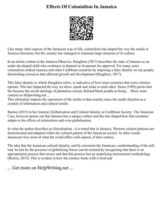 Effects Of Colonialism In Jamaica
Like many other aspects of the Jamaican way of life, colonialism has shaped the way the media in
Jamaica functions, but the country has managed to maintain large elements of its culture.
In an article written in the Jamaica Observer, Haughton (2017) describes the state of Jamaica as an
under developed child who continues to depend on its parents for approval. For many years
colonialism milked Jamaica and other Caribbean countries by imposing a false identity on our people,
diminishing resources that affected growth and development (Haughton, 2017).
This false identity to which Haugthon refers, is indicative of how most countries that were colonies
operate. This has impacted the way we dress, speak and relate to each other. Stone (1992) posits that
the because the social ideology of plantation society defined black people as being ... Show more
content on Helpwriting.net ...
This ultimately impacts the operations of the media in that country since the media function as a
conduit of information and cultural trends.
Burton (2015) in her Journal, Globalisation and Cultural Identity in Caribbean Society: The Jamaican
Case, however points out that Jamaica has a unique culture and this has shaped how that countries
adapts to the effects of colonialism and even globalisation.
In what the author describes as Glocalisation , it is noted that in Jamaica, Western cultural patterns are
domesticated and adapted within the cultural pattern of the Jamaican society. In other words,
Jamaicans fuse most of what the world offers with aspects of their culture.
The idea that the Jamaican cultural identity, and by extension the Jamaican s understanding of the self,
may be lost by the presence of globalising forces can be resisted by recognising that there is an
appropriation process that occurs and that this process has an underlying instrumental methodology
(Burton, 2015). This is evident in how the country treats with it food and
... Get more on HelpWriting.net ...
 