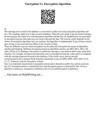 Encryption Vs. Encryption Algorithm
D
The message to be stored in the database is converted to cipher text using encryption algorithm and
key. The resulting cipher text is then saved in database. When the user needs to get the actual message,
he/she decrypts the cipher text with decryption algorithm and the key [3]. Random keys are generated
in encryption process and same keys are used to decrypt the data. The security solely depends on the
choice of encryption algorithm, key size and how the algorithm is implemented. If any of these criteria
goes wrong, it can cause adverse effects in the security of data.
There are different ways by which encryption can be achieved, Encryption by means of algorithms
and through Hashing. Different encryptions based on algorithms and key are DES, RC2, AES_128,
AES_256 etc [13]. Hashing is the process in which the message is converted to hash value using hash
function. For example, the password entered by user is encrypted to hash key value and it is compared
with the encrypted password stored in the database. If the result varies, then an invalid
username/password is entered. Hash functions commonly in use are MD4, MD5, SHA, SHA 1[13].
5.1.2.1 Notations used for Encryption scheme
Key is an important requirement in encryption process.pk is denoted as public key and sk as private
key [5]. Encryption process is denoted by Enc and decryption process is denoted by Dec. Given a
plaintext m and key k, encryption is defined as Enc (m, k) and Decryption is defined as
... Get more on HelpWriting.net ...
 