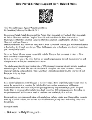 Time-Proven Strategies Against Work-Related Stress
Time Proven Strategies Against Work Related Stress
By Stan Goh | Submitted On May 10, 2011
Recommend Article Article Comments Print Article Share this article on Facebook Share this article
on Twitter Share this article on Google+ Share this article on Linkedin Share this article on
StumbleUpon Share this article on Delicious Share this article on Digg Share this article on Reddit
Share this article on Pinterest
Do not avoid stress. You cannot run away from it. Even if you think you can, you will eventually reach
a dead end or it will catch up with you. When that happens, you will only end up with more stress than
you can originally handle.
Stress is a fact of life, and no one can avoid it entirely. The most that you can do is either ... Show
more content on Helpwriting.net ...
First, it can relieve you of the stress that you are already experiencing. Second, it conditions you and
strengthens you so that you can endure more stress.
The ideal average time for exercise is a total of 150 minutes of moderate intensity activity spread out
over the days of the week. The physical exertion will strengthen your heart, burn extra calories,
improve breathing and circulation, release your body s natural stress relievers, lifts your mood, and
keeps you in tip top shape.
Balanced Nutrition
Food can influence your ability to adjust to excessive stress. If you improperly feed yourself either by
eating the wrong food or by eating the right food in inappropriate amounts you will become
vulnerable to stress. Make sure that you are getting your daily requirement of go, grow, and glow
foods. There is no universal formula for this. Each person has different requirements, depending on
the person s overall health, current medical condition, and level of physical activity.
Proper nutrition also means moderation with alcohol and caffeine intake, as well as avoiding cigarette
smoking. Alcohol, caffeine, and nicotine have been known to jack up stress and anxiety rather than
lower them.
Enough Rest and
... Get more on HelpWriting.net ...
 