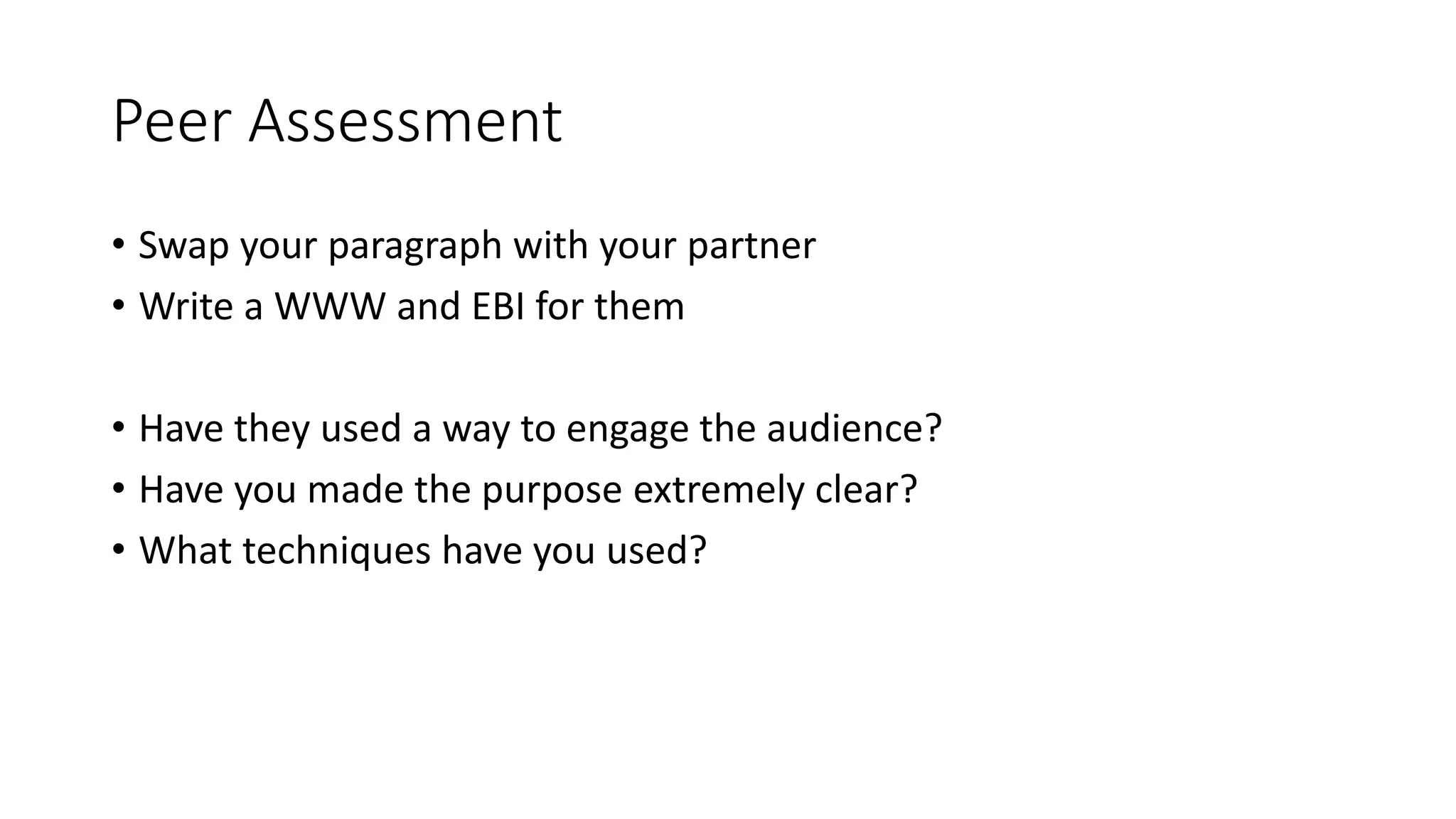 Peer Assessment
• Swap your paragraph with your partner
• Write a WWW and EBI for them
• Have they used a way to engage the audience?
• Have you made the purpose extremely clear?
• What techniques have you used?
 