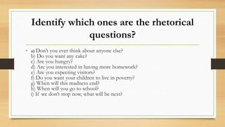 Identify which ones are the rhetorical
questions?
• a) Don’t you ever think about anyone else?
b) Do you want any cake?
c) Are you hungry?
d) Are you interested in having more homework?
e) Are you expecting visitors?
f) Do you want your children to live in poverty?
g) When will this madness end?
h) When will you go to school?
i) If we don’t stop now, what will be next?
 