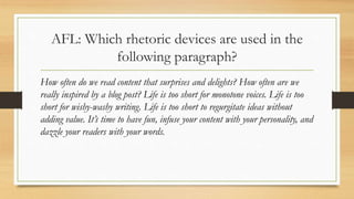 AFL: Which rhetoric devices are used in the
following paragraph?
How often do we read content that surprises and delights? How often are we
really inspired by a blog post? Life is too short for monotone voices. Life is too
short for wishy-washy writing. Life is too short to regurgitate ideas without
adding value. It’s time to have fun, infuse your content with your personality, and
dazzle your readers with your words.
 