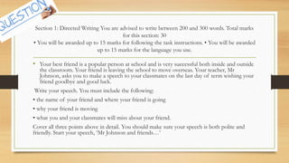 Section 1: Directed Writing You are advised to write between 200 and 300 words. Total marks
for this section: 30
• You will be awarded up to 15 marks for following the task instructions. • You will be awarded
up to 15 marks for the language you use.
• Your best friend is a popular person at school and is very successful both inside and outside
the classroom. Your friend is leaving the school to move overseas. Your teacher, Mr
Johnson, asks you to make a speech to your classmates on the last day of term wishing your
friend goodbye and good luck.
Write your speech. You must include the following:
• the name of your friend and where your friend is going
• why your friend is moving
• what you and your classmates will miss about your friend.
Cover all three points above in detail. You should make sure your speech is both polite and
friendly. Start your speech, ‘Mr Johnson and friends…’
 