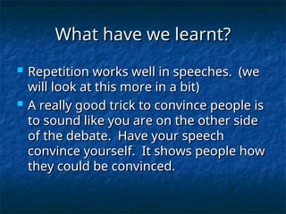 What have we learnt?
What have we learnt?
 Repetition works well in speeches. (we
Repetition works well in speeches. (we
will look at this more in a bit)
will look at this more in a bit)
 A really good trick to convince people is
A really good trick to convince people is
to sound like you are on the other side
to sound like you are on the other side
of the debate. Have your speech
of the debate. Have your speech
convince yourself. It shows people how
convince yourself. It shows people how
they could be convinced.
they could be convinced.
 