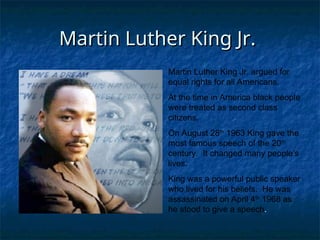 Martin Luther King Jr.
Martin Luther King Jr.
Martin Luther King Jr. argued for
equal rights for all Americans.
At the time in America black people
were treated as second class
citizens.
On August 28th
1963 King gave the
most famous speech of the 20th
century. It changed many people’s
lives.
King was a powerful public speaker
who lived for his beliefs. He was
assassinated on April 4th
1968 as
he stood to give a speech.
 